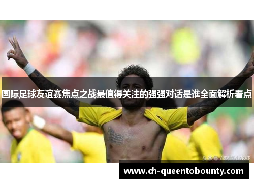 国际足球友谊赛焦点之战最值得关注的强强对话是谁全面解析看点